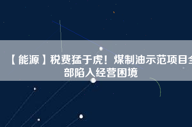 【能源】稅費(fèi)猛于虎！煤制油示范項目全部陷入經(jīng)營困境