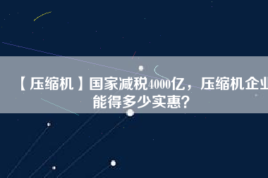 【壓縮機】國家減稅4000億，壓縮機企業(yè)能得多少實惠？