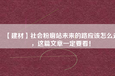 【建材】社會粉磨站未來的路應(yīng)該怎么走，這篇文章一定要看！