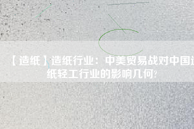 【造紙】造紙行業(yè)：中美貿易戰(zhàn)對中國造紙輕工行業(yè)的影響幾何?