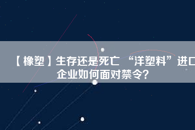 【橡塑】生存還是死亡 “洋塑料”進(jìn)口企業(yè)如何面對禁令？