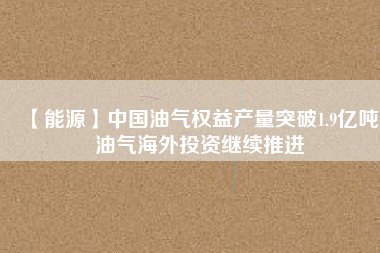 【能源】中國油氣權益產(chǎn)量突破1.9億噸 油氣海外投資繼續(xù)推進