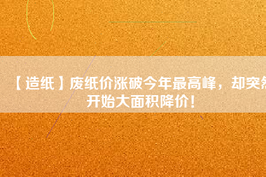 【造紙】廢紙價漲破今年最高峰，卻突然開始大面積降價！