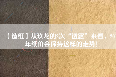 【造紙】從玖龍的2次“透露”來看，2018年紙價會保持這樣的走勢！