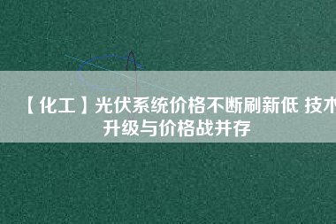 【化工】光伏系統價格不斷刷新低 技術升級與價格戰(zhàn)并存