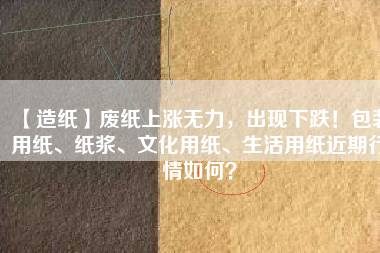 【造紙】廢紙上漲無力，出現(xiàn)下跌！包裝用紙、紙漿、文化用紙、生活用紙近期行情如何？
