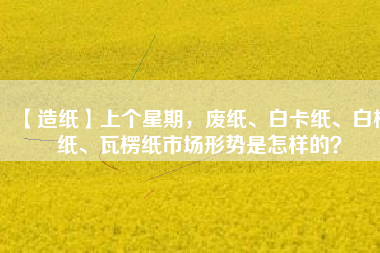 【造紙】上個星期，廢紙、白卡紙、白板紙、瓦楞紙市場形勢是怎樣的？
