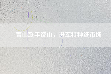 青山聯(lián)手饒山，進(jìn)軍特種紙市場(chǎng)