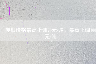 廢紙價(jià)格最高上調(diào)70元/噸，最高下調(diào)100元/噸