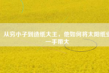 從窮小子到造紙大王，他如何將太陽紙業(yè)一手帶大