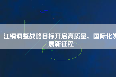 江銅調(diào)整戰(zhàn)略目標(biāo)開啟高質(zhì)量、國際化發(fā)展新征程