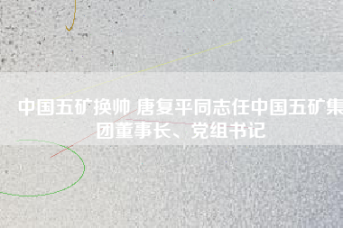 中國(guó)五礦換帥 唐復(fù)平同志任中國(guó)五礦集團(tuán)董事長(zhǎng)、黨組書記