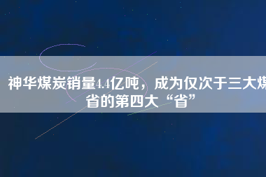 神華煤炭銷量4.4億噸，成為僅次于三大煤省的第四大“省”
