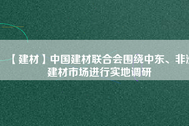 【建材】中國建材聯(lián)合會圍繞中東、非洲建材市場進(jìn)行實(shí)地調(diào)研