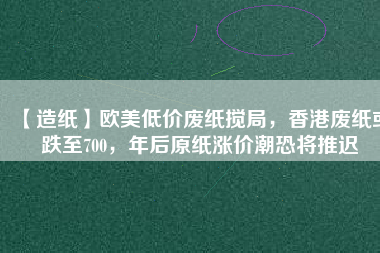 【造紙】歐美低價(jià)廢紙攪局，香港廢紙或跌至700，年后原紙漲價(jià)潮恐將推遲