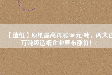 【造紙】原紙最高再漲300元/噸，兩大百萬(wàn)噸級(jí)造紙企業(yè)宣布漲價(jià)！(