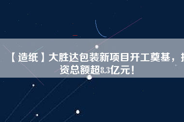 【造紙】大勝達包裝新項目開工奠基，投資總額超8.3億元！