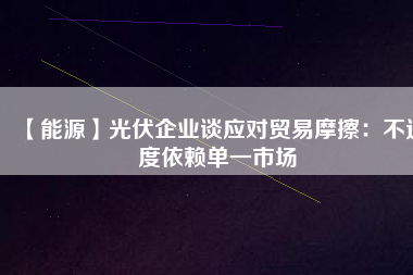 【能源】光伏企業(yè)談應(yīng)對(duì)貿(mào)易摩擦：不過(guò)度依賴(lài)單一市場(chǎng)