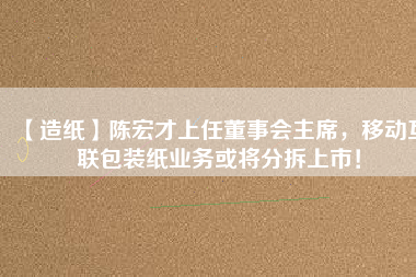 【造紙】陳宏才上任董事會(huì)主席，移動(dòng)互聯(lián)包裝紙業(yè)務(wù)或?qū)⒎植鹕鲜校?/></a>
			</figure>
			<div   id=