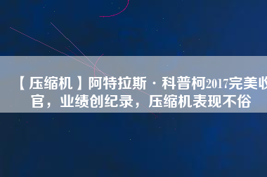 【壓縮機】阿特拉斯·科普柯2017完美收官，業(yè)績創(chuàng)紀(jì)錄，壓縮機表現(xiàn)不俗