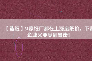 【造紙】51家紙廠都在上漲廢紙價(jià)，下游企業(yè)又要受到暴擊！