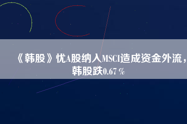 《韓股》憂A股納入MSCI造成資金外流，韓股跌0.67％