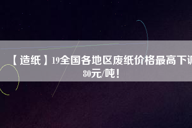 【造紙】19全國(guó)各地區(qū)廢紙價(jià)格最高下調(diào)80元/噸！