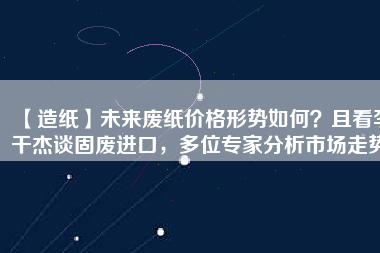 【造紙】未來廢紙價格形勢如何？且看李干杰談固廢進口，多位專家分析市場走勢