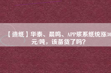 【造紙】華泰、晨鳴、APP漿系紙統(tǒng)漲300元/噸，該備貨了嗎？