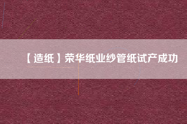 【造紙】榮華紙業(yè)紗管紙試產成功