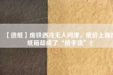 【造紙】廢鐵遇冷無人問津，紙價上漲廢紙箱卻成了“搶手貨”！