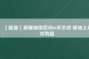【能源】新疆油田啟動60天會戰(zhàn) 原油上產攻勢猛