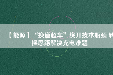 【能源】“換道超車”繞開技術瓶頸 轉(zhuǎn)換思路解決充電難題
