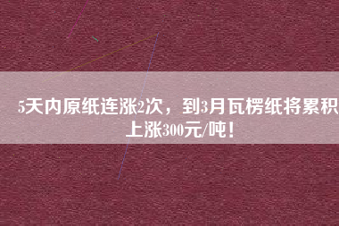 5天內(nèi)原紙連漲2次，到3月瓦楞紙將累積上漲300元/噸！