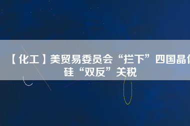 【化工】美貿(mào)易委員會“攔下”四國晶體硅“雙反”關稅