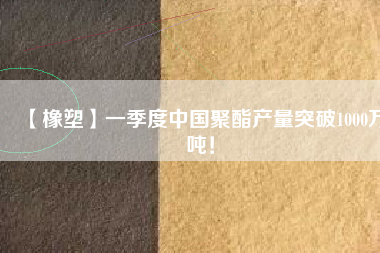 【橡塑】一季度中國聚酯產量突破1000萬噸！