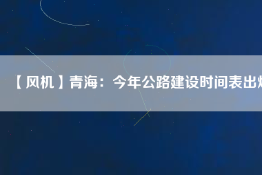 【風(fēng)機(jī)】青海:今年公路建設(shè)時間表出爐