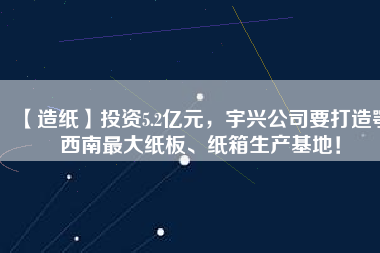 【造紙】投資5.2億元，宇興公司要打造鄂西南最大紙板、紙箱生產(chǎn)基地！