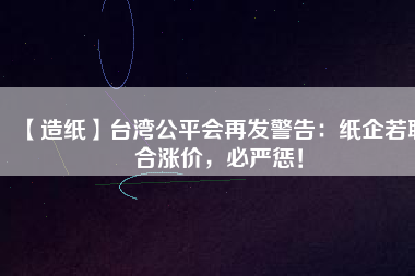 【造紙】臺灣公平會再發(fā)警告：紙企若聯(lián)合漲價，必嚴懲！