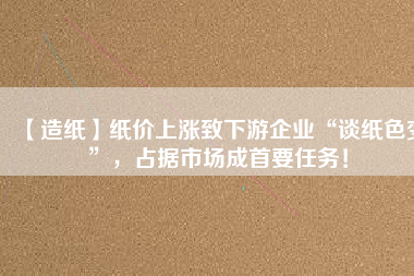 【造紙】紙價上漲致下游企業(yè)“談紙色變”，占據(jù)市場成首要任務！