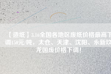 【造紙】3.16全國各地區(qū)廢紙價格最高下調150元/噸，太倉、天津、沈陽、永新玖龍國廢價格下調！