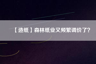 【造紙】森林紙業(yè)又頻繁調(diào)價了？