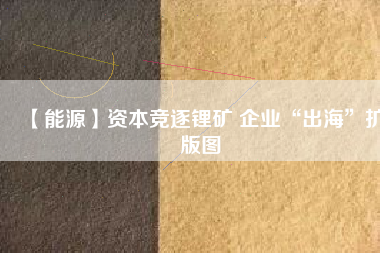 【能源】資本競逐鋰礦 企業(yè)“出海”擴版圖