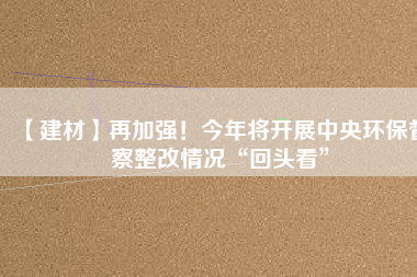 【建材】再加強(qiáng)！今年將開展中央環(huán)保督察整改情況“回頭看”