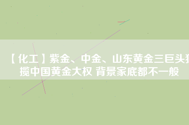 【化工】紫金、中金、山東黃金三巨頭獨(dú)攬中國(guó)黃金大權(quán) 背景家底都不一般