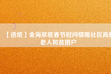 【造紙】金海漿紙春節(jié)慰問(wèn)情暖社區(qū)高齡老人和貧困戶(hù)