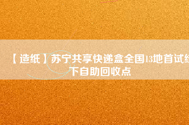 【造紙】蘇寧共享快遞盒全國(guó)13地首試線(xiàn)下自助回收點(diǎn)