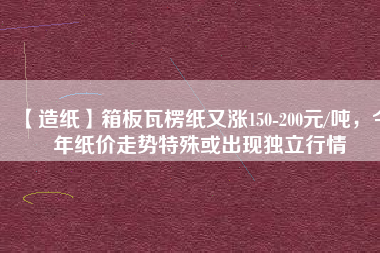 【造紙】箱板瓦楞紙又漲150-200元/噸，今年紙價走勢特殊或出現(xiàn)獨立行情