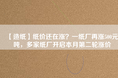 【造紙】紙價還在漲？一紙廠再漲500元/噸，多家紙廠開啟本月第二輪漲價