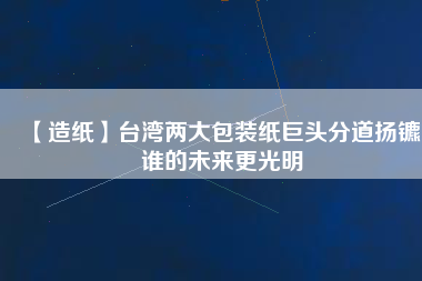 【造紙】臺灣兩大包裝紙巨頭分道揚鑣，誰的未來更光明